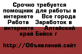 Срочно требуется помощник для работы в интернете. - Все города Работа » Заработок в интернете   . Алтайский край,Бийск г.